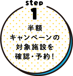 STEP1 半額キャンペーンの対象施設を確認！