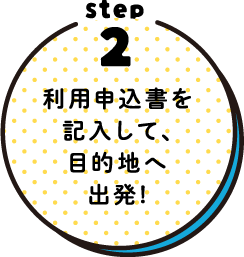 STEP2 利用申込書を記入して、目的地へ出発！